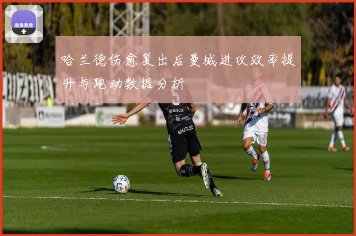 哈兰德伤愈复出后曼城进攻效率提升与跑动数据分析