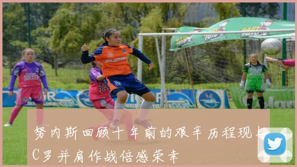 努内斯回顾十年前的艰辛历程现与C罗并肩作战倍感荣幸