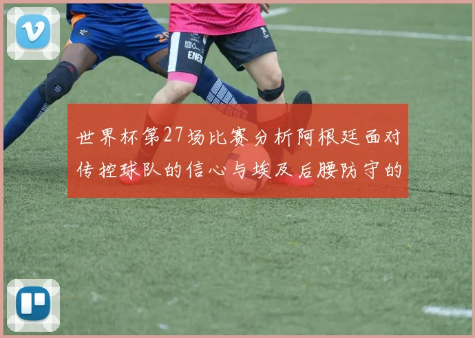 世界杯第27场比赛分析阿根廷面对传控球队的信心与埃及后腰防守的隐患