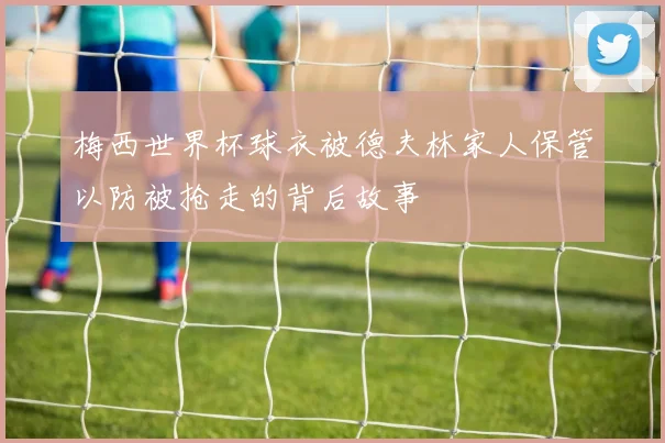 梅西世界杯球衣被德夫林家人保管以防被抢走的背后故事