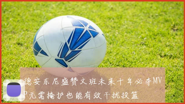 德安东尼盛赞文班未来十年必夺MVP无需掩护也能有效干扰投篮