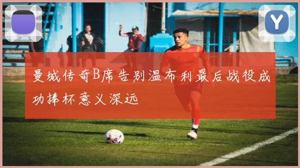 曼城传奇B席告别温布利最后战役成功捧杯意义深远