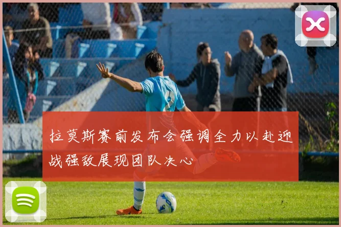 拉莫斯赛前发布会强调全力以赴迎战强敌展现团队决心