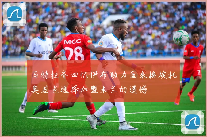 马特拉齐回忆伊布助力国米换埃托奥差点选择加盟米兰的遗憾