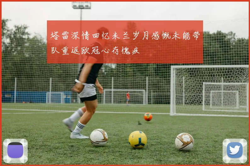 塔雷深情回忆米兰岁月感慨未能带队重返欧冠心存愧疚