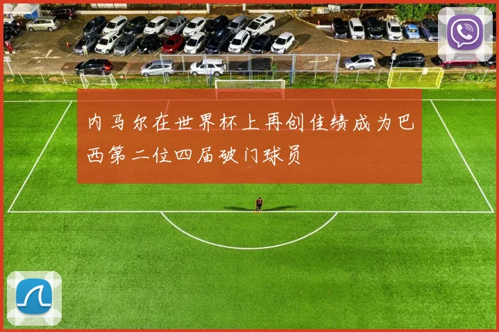 内马尔在世界杯上再创佳绩成为巴西第二位四届破门球员