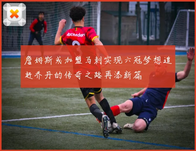 詹姆斯或加盟马刺实现六冠梦想追赶乔丹的传奇之路再添新篇