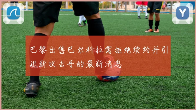 巴黎出售巴尔科拉需拒绝续约并引进新攻击手的最新消息