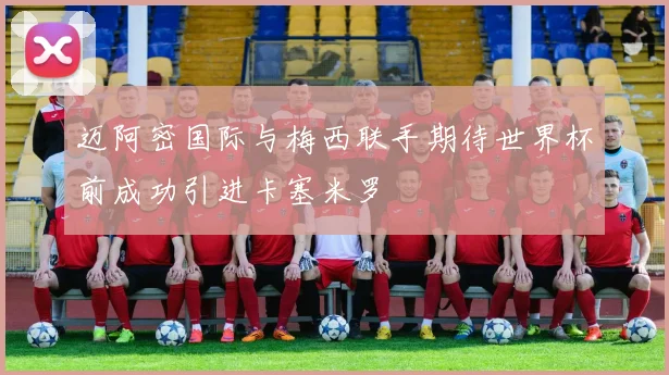 迈阿密国际与梅西联手期待世界杯前成功引进卡塞米罗
