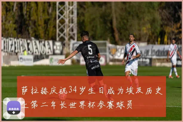 萨拉赫庆祝34岁生日成为埃及历史上第二年长世界杯参赛球员