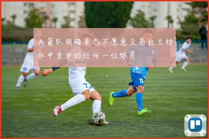 火箭队明确表态不愿意交易杜兰特和申京中的任何一位球员