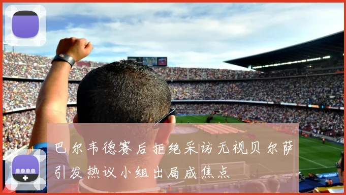 巴尔韦德赛后拒绝采访无视贝尔萨引发热议小组出局成焦点