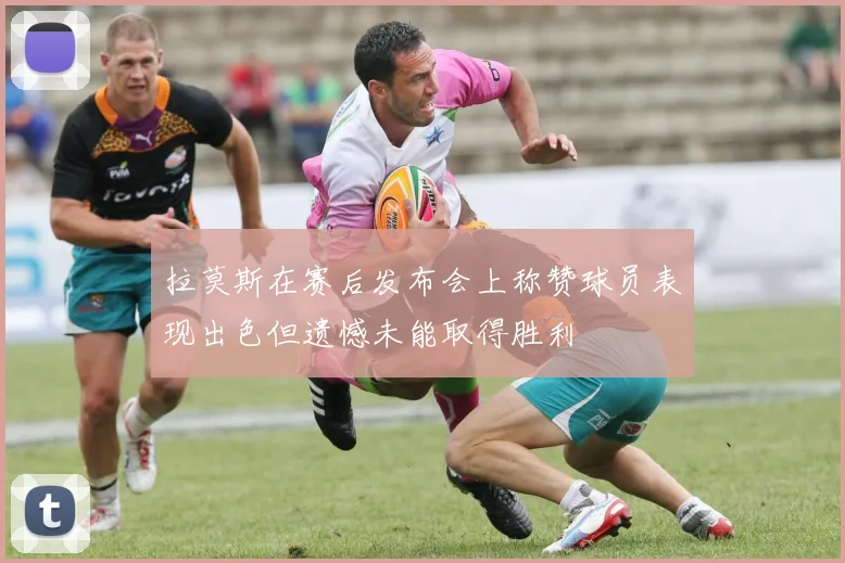拉莫斯在赛后发布会上称赞球员表现出色但遗憾未能取得胜利