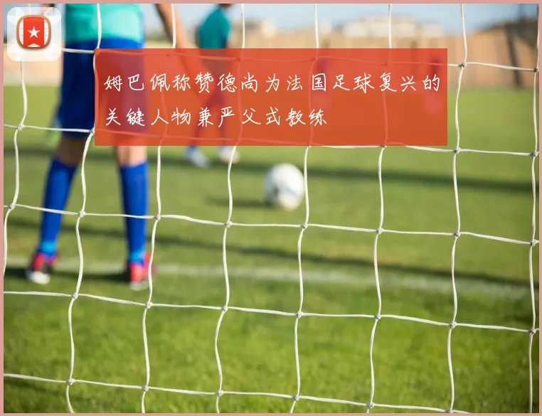 姆巴佩称赞德尚为法国足球复兴的关键人物兼严父式教练