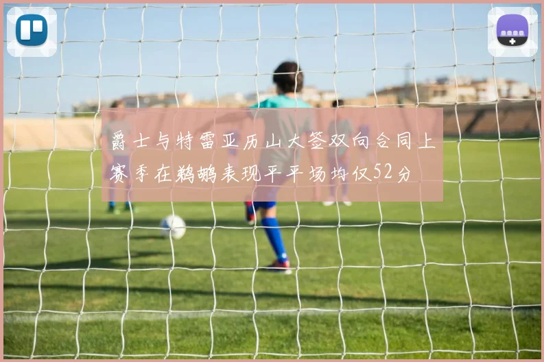 爵士与特雷亚历山大签双向合同上赛季在鹈鹕表现平平场均仅52分