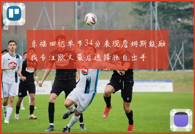 乐福回忆单节34分表现詹姆斯鼓励我专注欧文最后选择独自出手