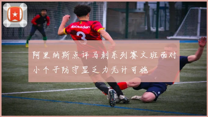 阿里纳斯点评马刺系列赛文班面对小个子防守显乏力无计可施