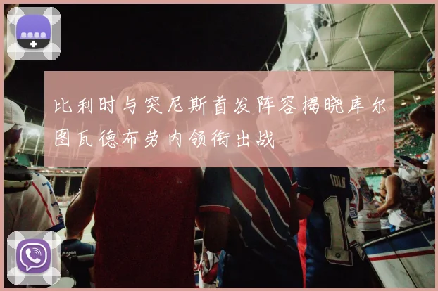 比利时与突尼斯首发阵容揭晓库尔图瓦德布劳内领衔出战