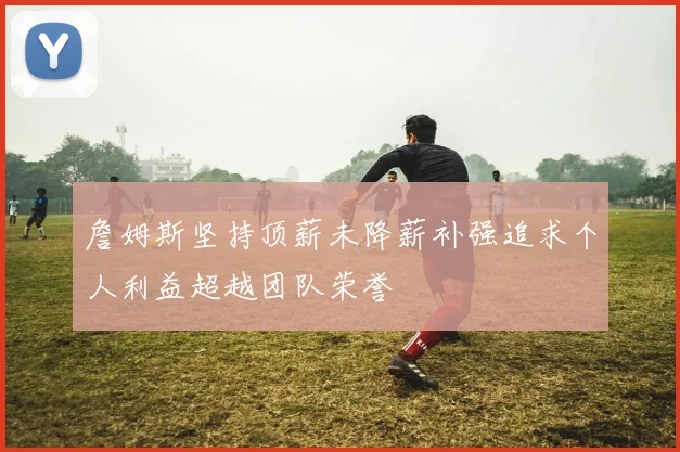 詹姆斯坚持顶薪未降薪补强追求个人利益超越团队荣誉