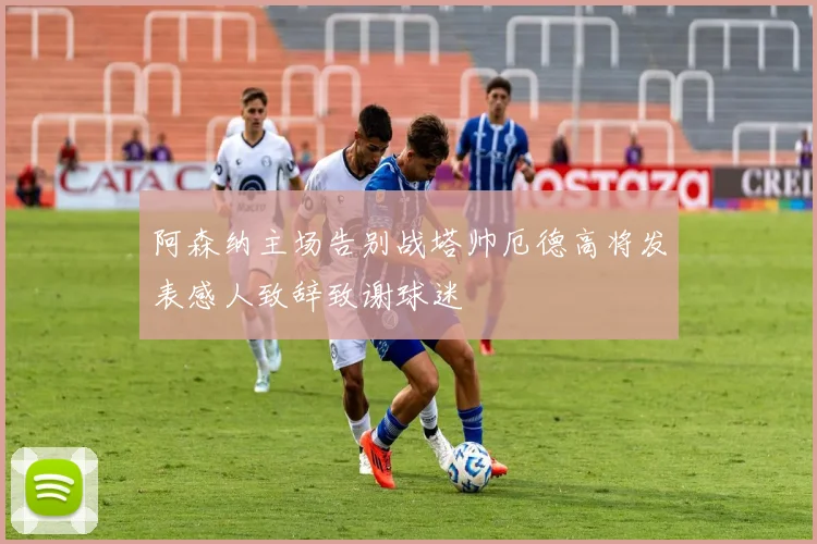 阿森纳主场告别战塔帅厄德高将发表感人致辞致谢球迷