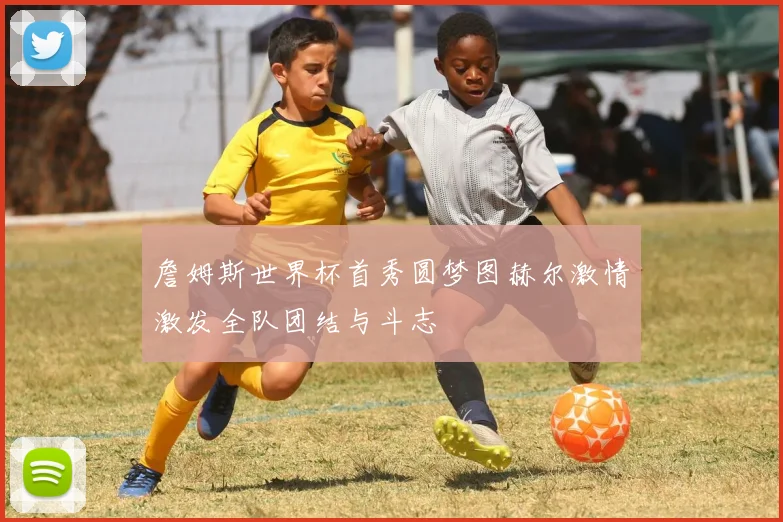 詹姆斯世界杯首秀圆梦图赫尔激情激发全队团结与斗志
