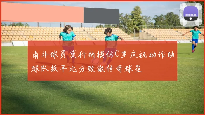 南非球员莫科纳模仿C罗庆祝动作助球队扳平比分致敬传奇球星