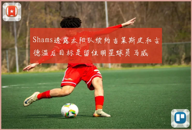 Shams透露太阳队续约吉莱斯皮和古德温后目标是留住明星球员马威
