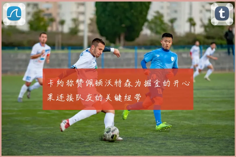 卡约称赞佩顿沃特森为掘金的开心果连接队友的关键纽带