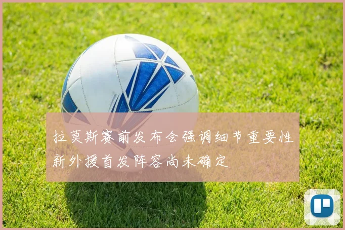 拉莫斯赛前发布会强调细节重要性新外援首发阵容尚未确定