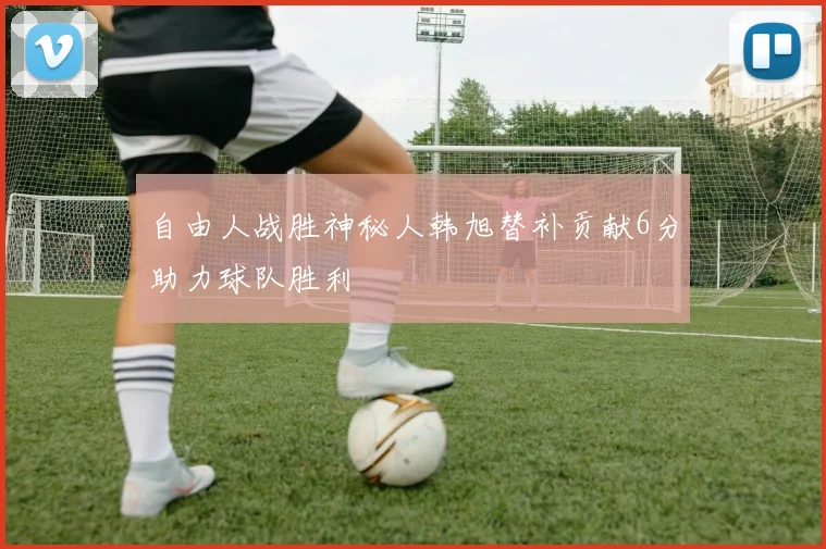 自由人战胜神秘人韩旭替补贡献6分助力球队胜利