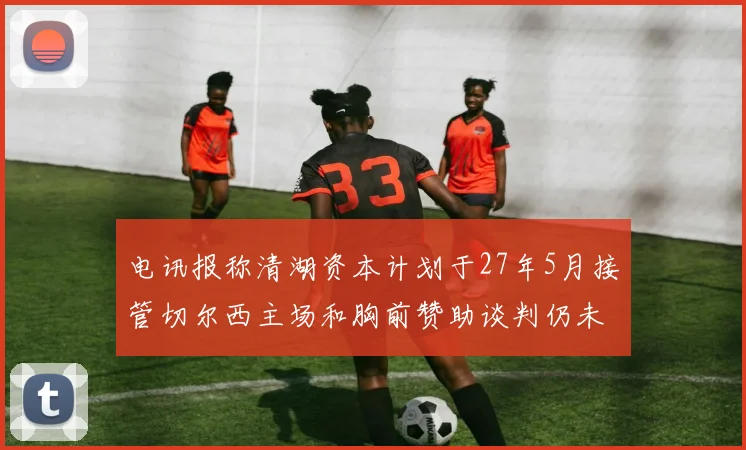 电讯报称清湖资本计划于27年5月接管切尔西主场和胸前赞助谈判仍未取得进展