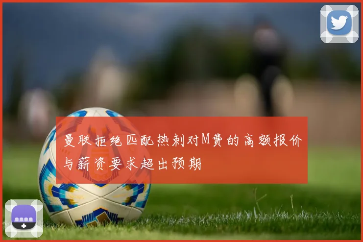 曼联拒绝匹配热刺对M费的高额报价与薪资要求超出预期